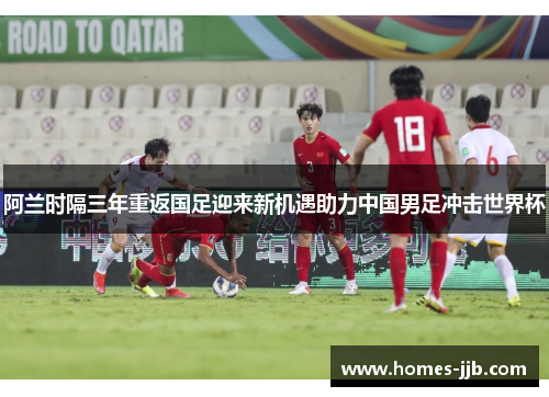 阿兰时隔三年重返国足迎来新机遇助力中国男足冲击世界杯